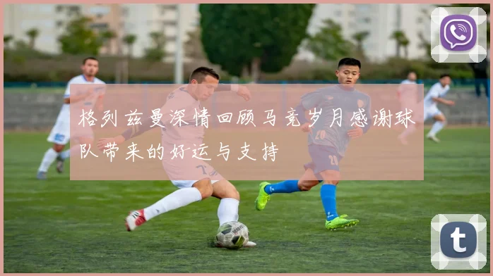格列兹曼深情回顾马竞岁月感谢球队带来的好运与支持