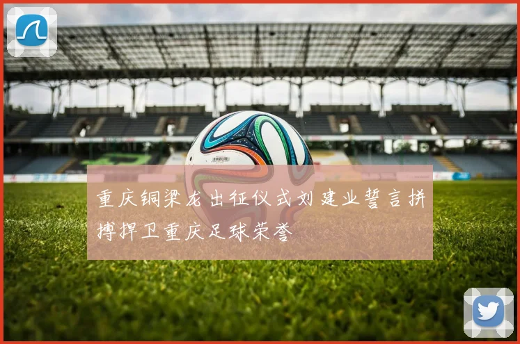 重庆铜梁龙出征仪式刘建业誓言拼搏捍卫重庆足球荣誉
