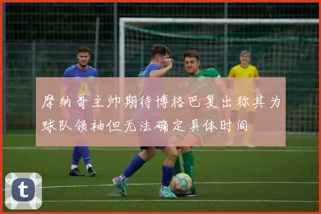 摩纳哥主帅期待博格巴复出称其为球队领袖但无法确定具体时间