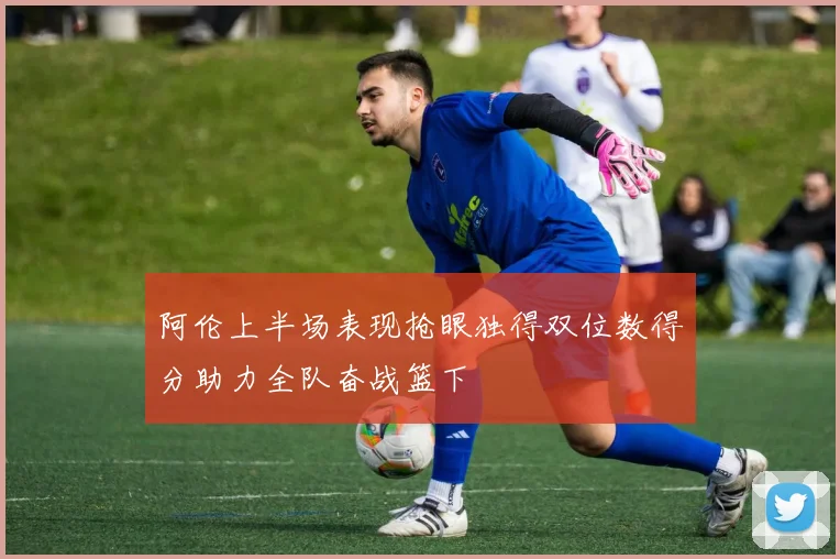 阿伦上半场表现抢眼独得双位数得分助力全队奋战篮下