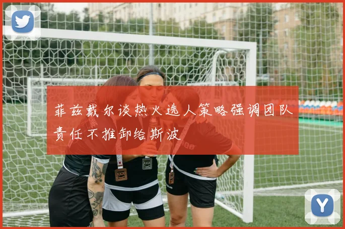 菲兹戴尔谈热火选人策略强调团队责任不推卸给斯波