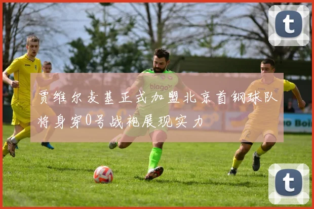 贾维尔麦基正式加盟北京首钢球队将身穿0号战袍展现实力