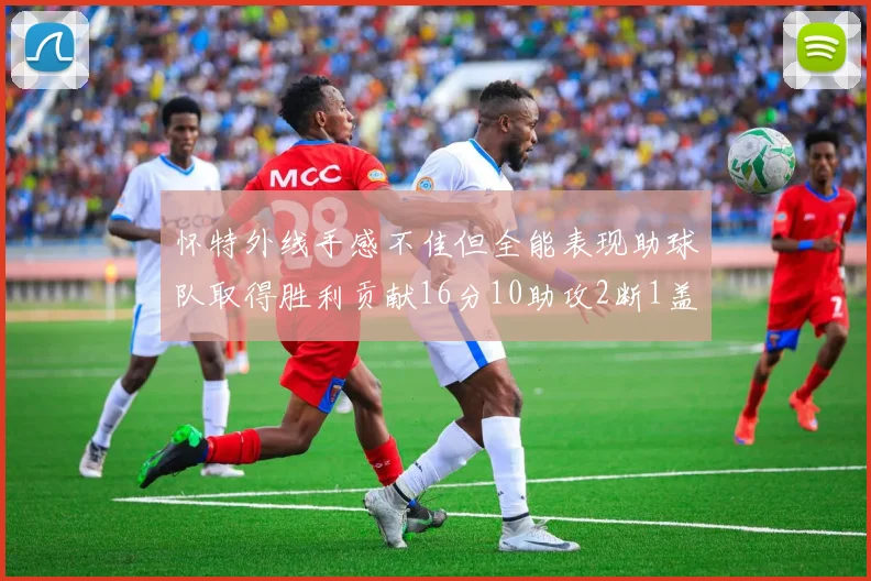 怀特外线手感不佳但全能表现助球队取得胜利贡献16分10助攻2断1盖帽
