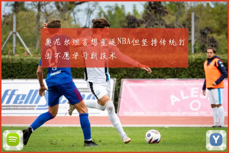 奥尼尔坦言想重返NBA但坚持传统打法不愿学习新技术