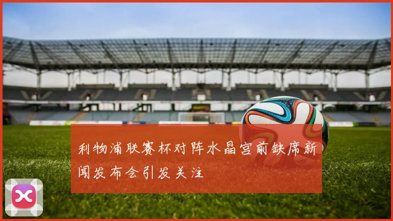 利物浦联赛杯对阵水晶宫前缺席新闻发布会引发关注