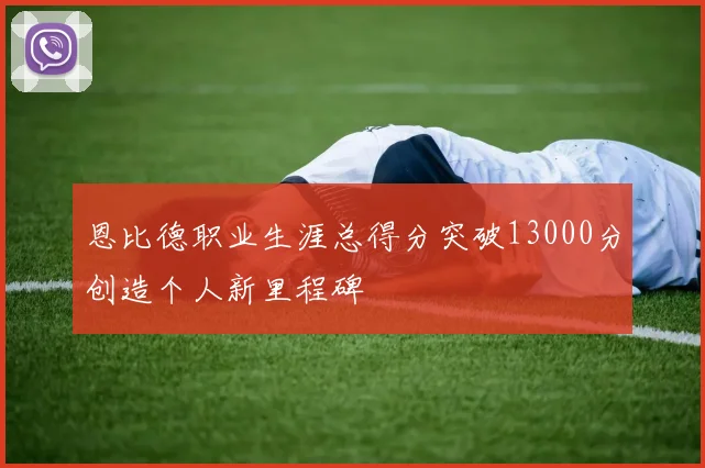 恩比德职业生涯总得分突破13000分创造个人新里程碑