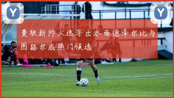 曼联新帅人选浮出水面德泽尔比与图赫尔成热门候选