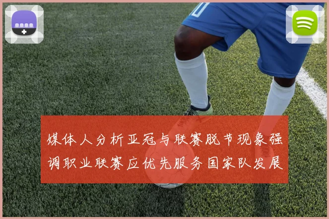媒体人分析亚冠与联赛脱节现象强调职业联赛应优先服务国家队发展