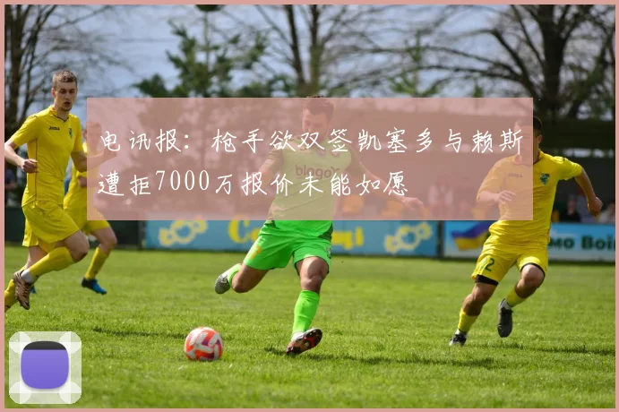 电讯报：枪手欲双签凯塞多与赖斯遭拒7000万报价未能如愿