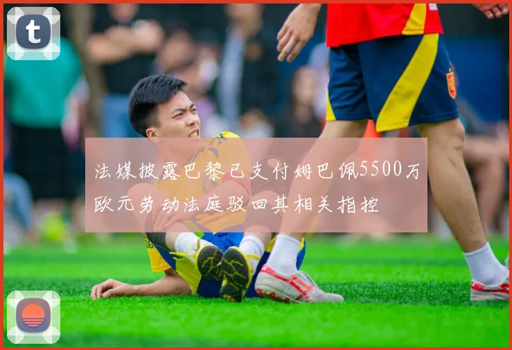 法媒披露巴黎已支付姆巴佩5500万欧元劳动法庭驳回其相关指控