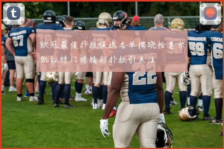 欧冠最佳扑救候选名单揭晓恰基尔凯拉特门将精彩扑救引关注