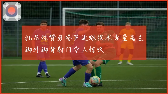 托尼称赞劳塔罗进球技术含量高左脚外脚背射门令人惊叹