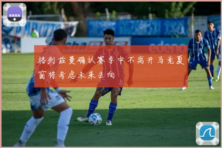 格列兹曼确认赛季中不离开马竞夏窗将考虑未来去向