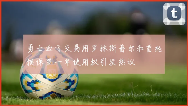 勇士血亏交易用罗林斯普尔和首轮换保罗一年使用权引发热议