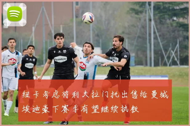 纽卡考虑将利夫拉门托出售给曼城埃迪豪下赛季有望继续执教