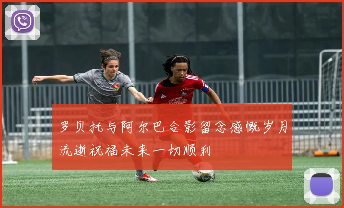 罗贝托与阿尔巴合影留念感慨岁月流逝祝福未来一切顺利